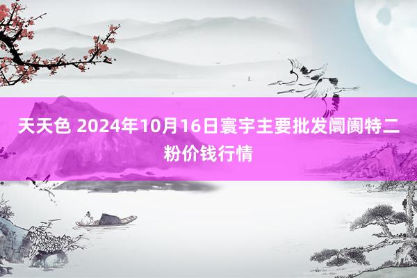 天天色 2024年10月16日寰宇主要批发阛阓特二粉价钱行情