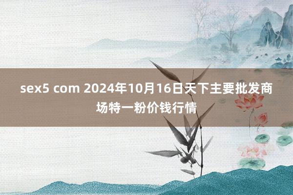 sex5 com 2024年10月16日天下主要批发商场特一粉价钱行情