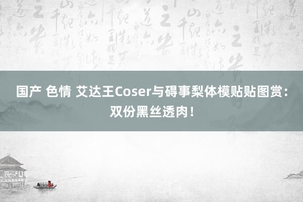 国产 色情 艾达王Coser与碍事梨体模贴贴图赏：双份黑丝透肉！