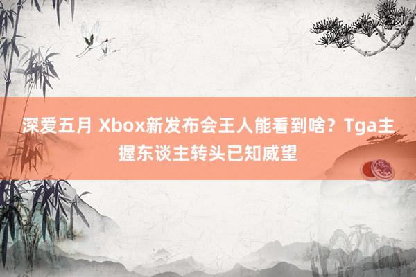 深爱五月 Xbox新发布会王人能看到啥？Tga主握东谈主转头已知威望
