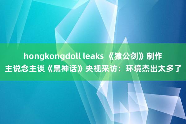 hongkongdoll leaks 《猿公剑》制作主说念主谈《黑神话》央视采访：环境杰出太多了