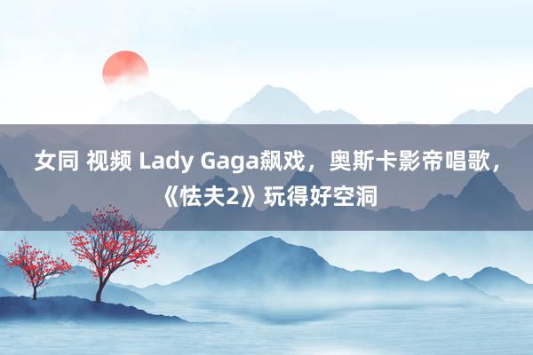 女同 视频 Lady Gaga飙戏,奥斯卡影帝唱歌,《怯夫2》玩得好空洞