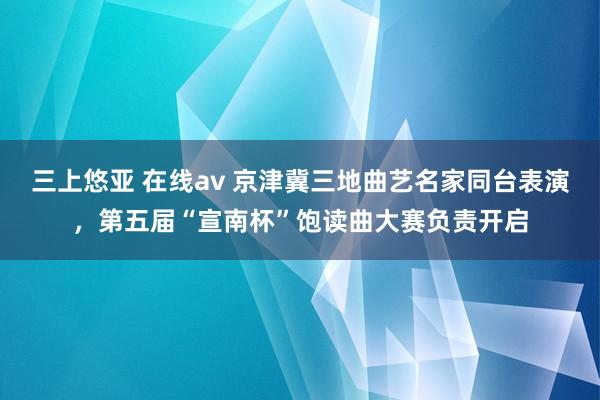 三上悠亚 在线av 京津冀三地曲艺名家同台表演，第五届“宣南杯”饱读曲大赛负责开启