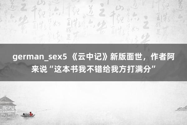 german_sex5 《云中记》新版面世，作者阿来说“这本书我不错给我方打满分”