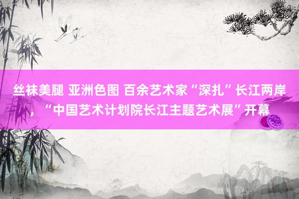丝袜美腿 亚洲色图 百余艺术家“深扎”长江两岸，“中国艺术计划院长江主题艺术展”开幕