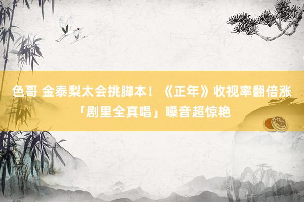 色哥 金泰梨太会挑脚本！《正年》收视率翻倍涨　「剧里全真唱」嗓音超惊艳
