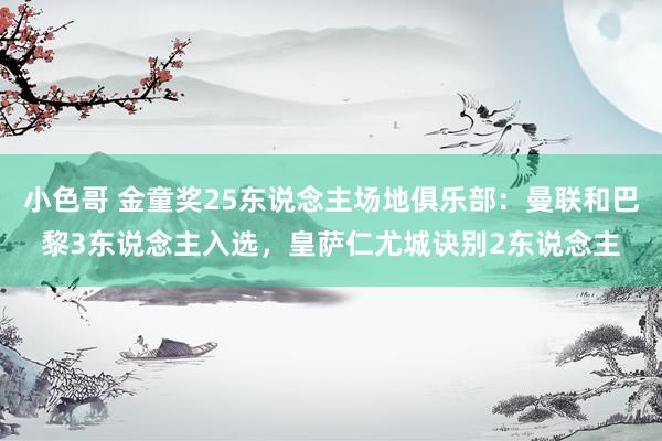 小色哥 金童奖25东说念主场地俱乐部：曼联和巴黎3东说念主入选，皇萨仁尤城诀别2东说念主