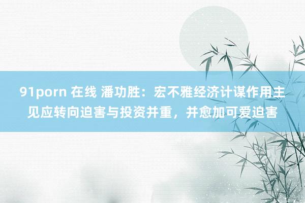 91porn 在线 潘功胜：宏不雅经济计谋作用主见应转向迫害与投资并重，并愈加可爱迫害