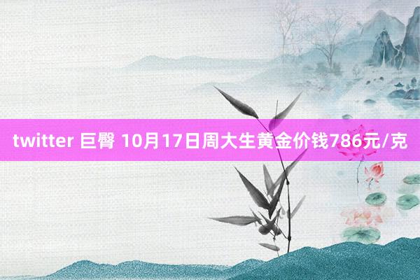 twitter 巨臀 10月17日周大生黄金价钱786元/克