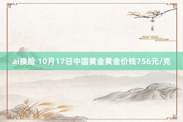 ai换脸 10月17日中国黄金黄金价钱756元/克