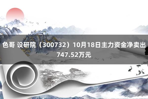 色哥 设研院（300732）10月18日主力资金净卖出747.52万元