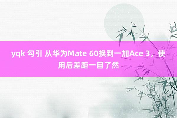yqk 勾引 从华为Mate 60换到一加Ace 3，使用后差距一目了然