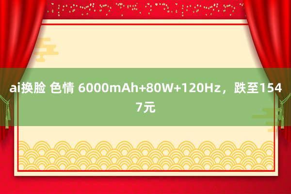 ai换脸 色情 6000mAh+80W+120Hz，跌至1547元