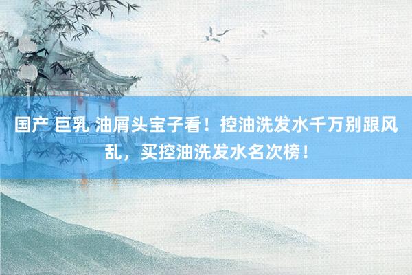 国产 巨乳 油屑头宝子看！控油洗发水千万别跟风乱，买控油洗发水名次榜！
