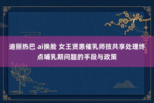 迪丽热巴 ai换脸 女王贤惠催乳师技共享处理终点哺乳期问题的手段与政策