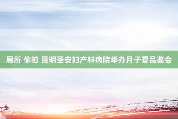厕所 偷拍 昆明圣安妇产科病院举办月子餐品鉴会