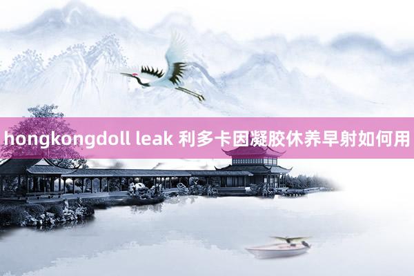 hongkongdoll leak 利多卡因凝胶休养早射如何用