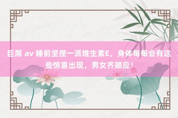 巨屌 av 睡前坚捏一派维生素E，身体每每会有这些惊喜出现，男女齐顺应！