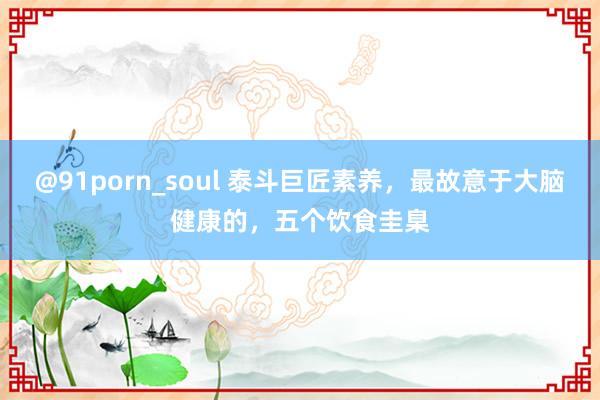 @91porn_soul 泰斗巨匠素养，最故意于大脑健康的，五个饮食圭臬