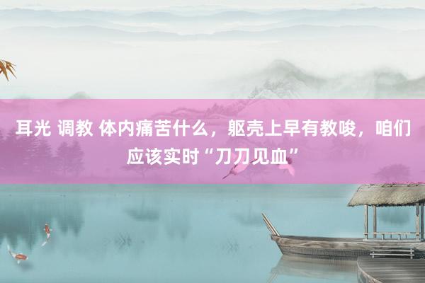 耳光 调教 体内痛苦什么，躯壳上早有教唆，咱们应该实时“刀刀见血”