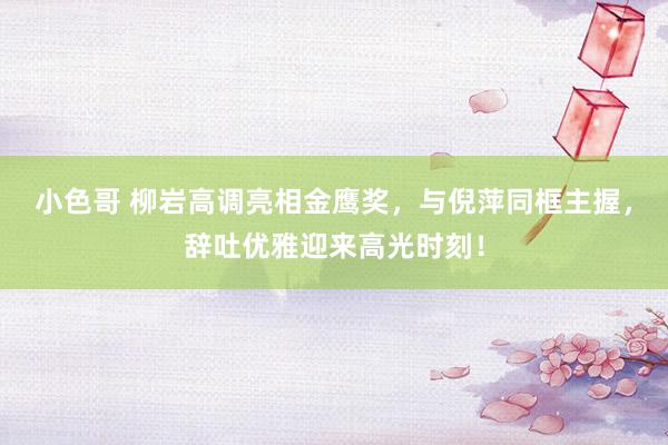 小色哥 柳岩高调亮相金鹰奖，与倪萍同框主握，辞吐优雅迎来高光时刻！