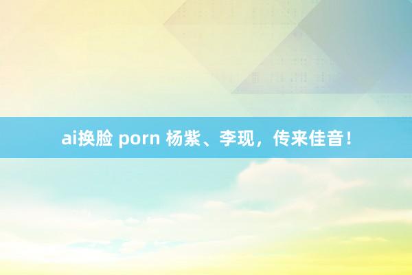 ai换脸 porn 杨紫、李现，传来佳音！