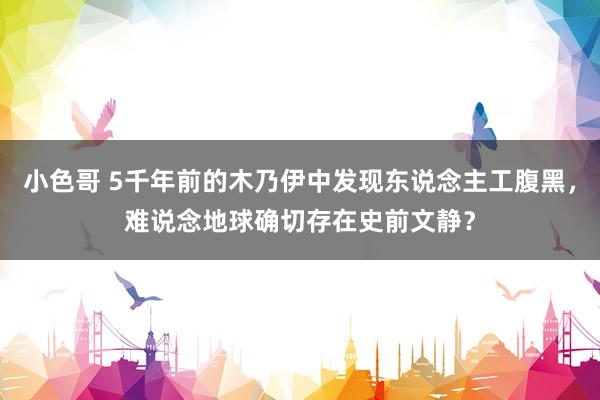 小色哥 5千年前的木乃伊中发现东说念主工腹黑，难说念地球确切存在史前文静？