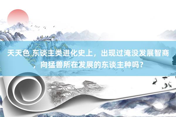 天天色 东谈主类进化史上，出现过淹没发展智商，向猛兽所在发展的东谈主种吗？
