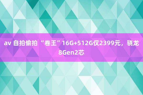 av 自拍偷拍 “卷王”16G+512G仅2399元，骁龙8Gen2芯