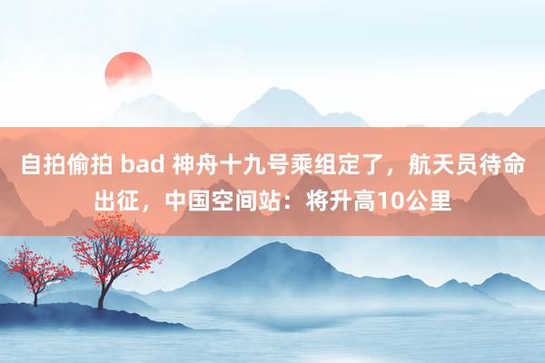 自拍偷拍 bad 神舟十九号乘组定了，航天员待命出征，中国空间站：将升高10公里