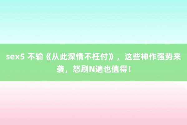 sex5 不输《从此深情不枉付》，这些神作强势来袭，怒刷N遍也值得！