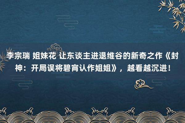 李宗瑞 姐妹花 让东谈主进退维谷的新奇之作《封神：开局误将碧宵认作姐姐》，越看越沉进！