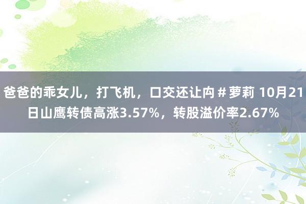 爸爸的乖女儿，打飞机，口交还让禸＃萝莉 10月21日山鹰转债高涨3.57%，转股溢价率2.67%