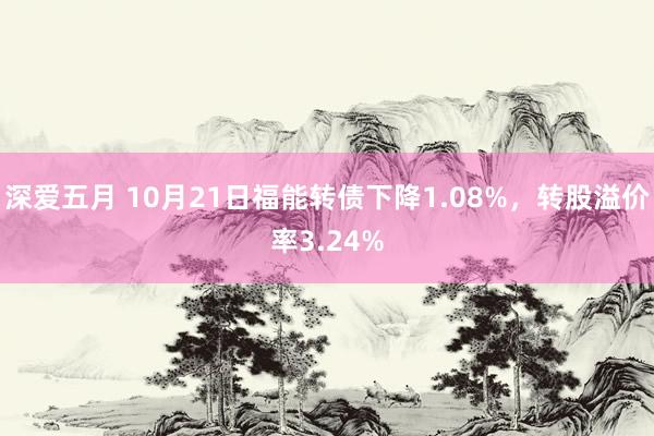 深爱五月 10月21日福能转债下降1.08%，转股溢价率3.24%