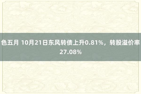 色五月 10月21日东风转债上升0.81%，转股溢价率27.08%
