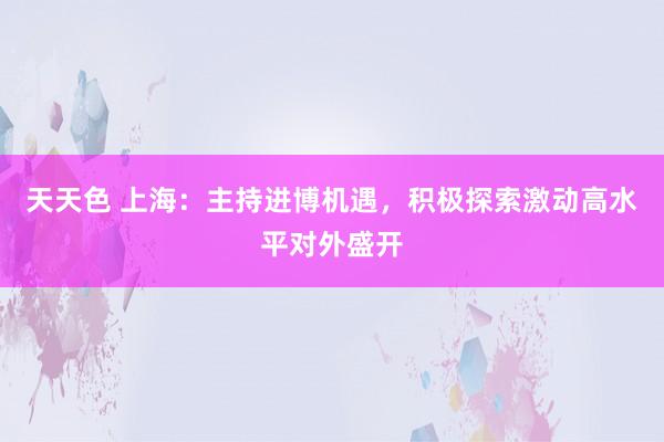 天天色 上海：主持进博机遇，积极探索激动高水平对外盛开
