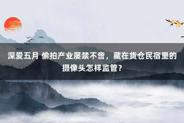 深爱五月 偷拍产业屡禁不啻，藏在货仓民宿里的摄像头怎样监管？