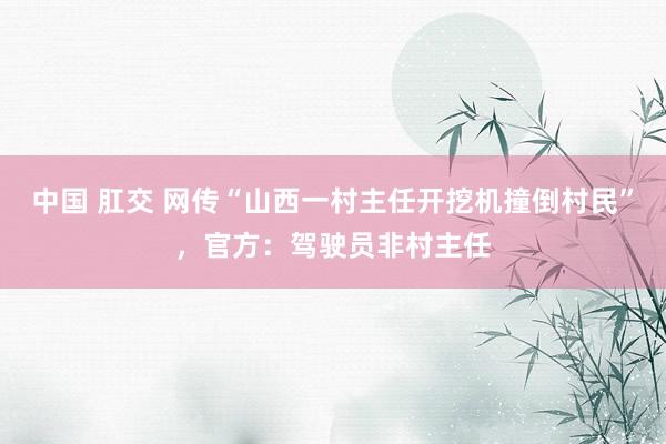 中国 肛交 网传“山西一村主任开挖机撞倒村民”，官方：驾驶员非村主任