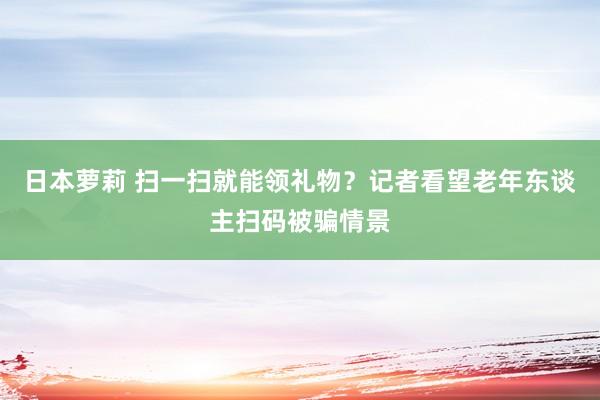 日本萝莉 扫一扫就能领礼物？记者看望老年东谈主扫码被骗情景