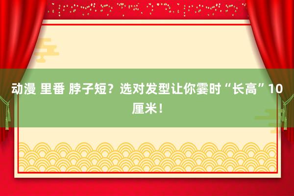 动漫 里番 脖子短？选对发型让你霎时“长高”10厘米！
