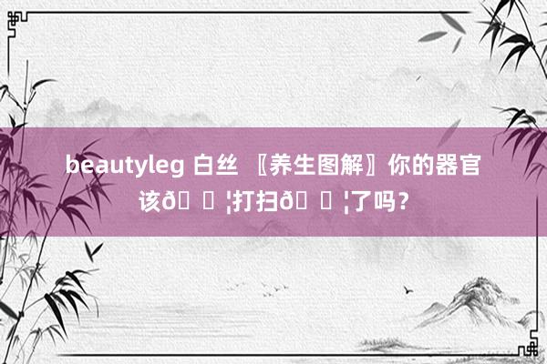 beautyleg 白丝 〖养生图解〗你的器官该💦打扫💦了吗？