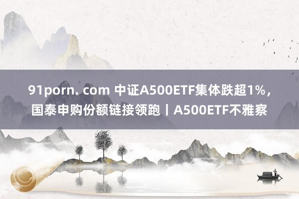 91porn. com 中证A500ETF集体跌超1%，国泰申购份额链接领跑丨A500ETF不雅察