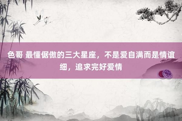 色哥 最懂倨傲的三大星座，不是爱自满而是情谊细，追求完好爱情