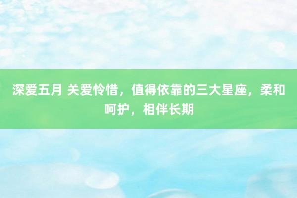 深爱五月 关爱怜惜，值得依靠的三大星座，柔和呵护，相伴长期