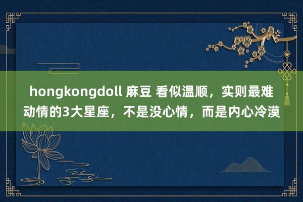hongkongdoll 麻豆 看似温顺，实则最难动情的3大星座，不是没心情，而是内心冷漠