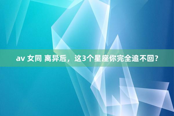 av 女同 离异后，这3个星座你完全追不回？