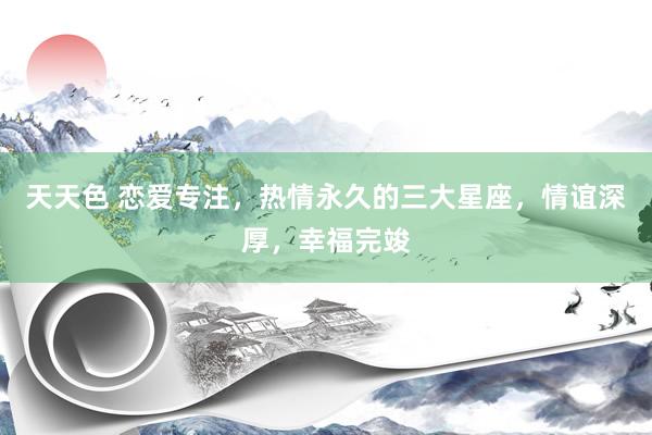 天天色 恋爱专注，热情永久的三大星座，情谊深厚，幸福完竣