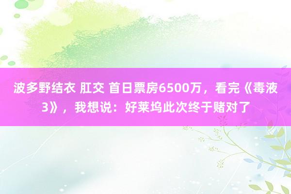 波多野结衣 肛交 首日票房6500万，看完《毒液3》，我想说：好莱坞此次终于赌对了