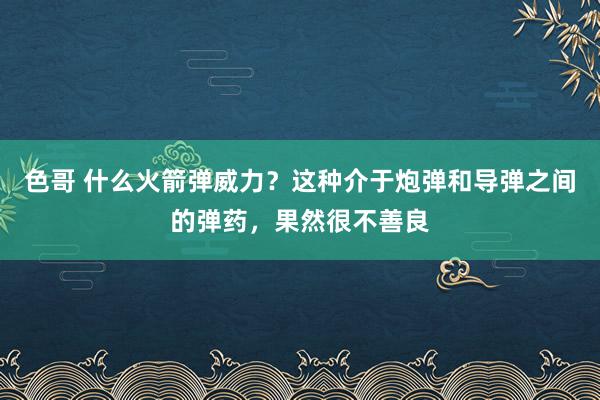色哥 什么火箭弹威力？这种介于炮弹和导弹之间的弹药，果然很不善良