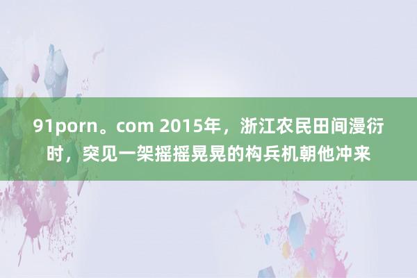 91porn。com 2015年，浙江农民田间漫衍时，突见一架摇摇晃晃的构兵机朝他冲来